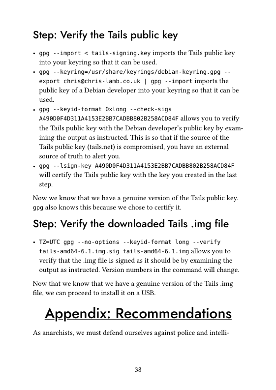Step: Verify the Tails public key  - gpg --import < tails-signing.key imports the Tails public key into your keyring so that it can be used.  - gpg --keyring=/usr/share/keyrings/debian-keyring.gpg -- export chrisachris-lanb. co.uk | gpg --import imports the public key of a Debian developer into your keyring so that it can be used.  + gpg --keyid-format Gxlong --check-sigs A490DOF4D311A4153E28B7 CADBBBO2B25BACDBAF allows you to verify the Tails public key with the Debian developers public key by exam- ining the output as instructed. This is so that if the source of the Tails public key (tails.net) is compromised, you have an external source of truth to alert you,  + gpg --1sign-key A490DOF4D311A4153E2857CADBBBO2B2SBACDBAF will certify the Tails public key with the key you created in the last  step.  Now we know that we have a genuine version of the Tails public key. 9pg also knows this because we chose to certify it  Step: Verify the downloaded Tails .img file  + TZ-UTC gpg --no-options --keyid-fornat long --verify tails-and64-6.1.ing.sig tails-andsd-6.1.ing allows you to verify that the .img file s signed as it should be by examining the output as instructed. Version numbers in the command will change.  Now that we know that we have a genuine version of the Tails img file, we can proceed to install it on a USB.  Appendix: Recommendations  As anarchists, we must defend ourselves against police and intelli-  38 
